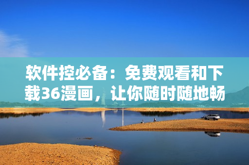 軟件控必備：免費觀看和下載36漫畫，讓你隨時隨地暢享精彩漫畫！