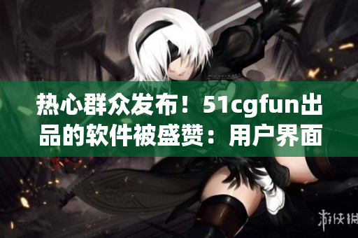 熱心群眾發(fā)布！51cgfun出品的軟件被盛贊：用戶界面更友好，功能更強大！