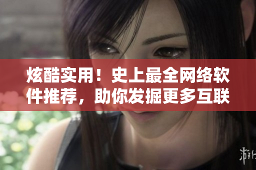 炫酷實(shí)用！史上最全網(wǎng)絡(luò)軟件推薦，助你發(fā)掘更多互聯(lián)網(wǎng)新玩法
