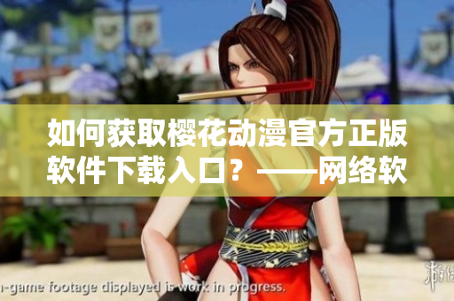 如何獲取櫻花動漫官方正版軟件下載入口？——網(wǎng)絡軟件編輯指南