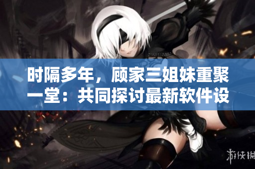 時(shí)隔多年，顧家三姐妹重聚一堂：共同探討最新軟件設(shè)計(jì)與開發(fā)