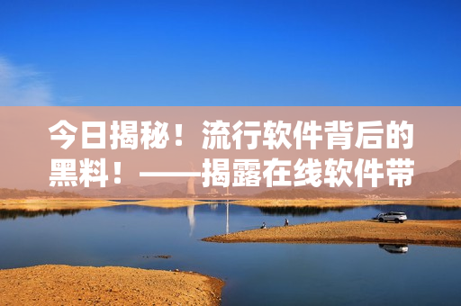 今日揭秘！流行軟件背后的黑料！——揭露在線軟件帶來的真相和注意事項(xiàng)