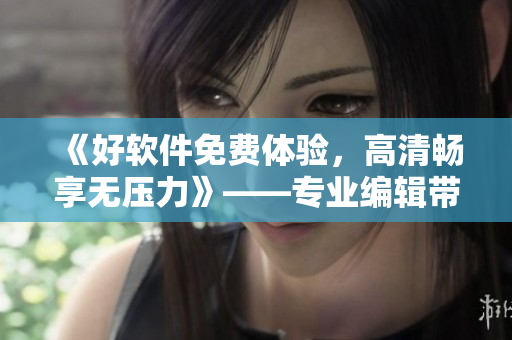 《好軟件免費體驗，高清暢享無壓力》——專業(yè)編輯帶你體驗軟件之美