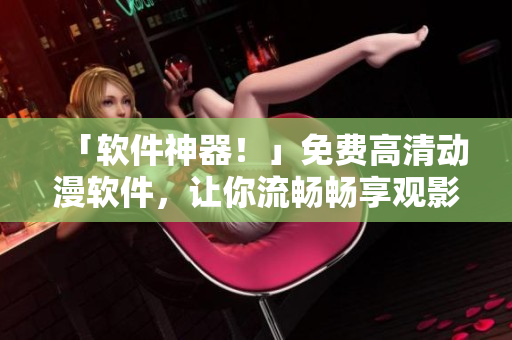 「軟件神器！」免費高清動漫軟件，讓你流暢暢享觀影體驗