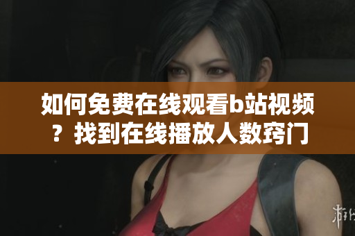 如何免費在線觀看b站視頻？找到在線播放人數(shù)竅門