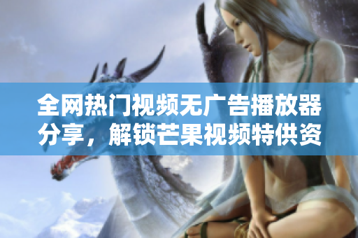 全網(wǎng)熱門視頻無廣告播放器分享，解鎖芒果視頻特供資源，免費(fèi)下載觀看軟件