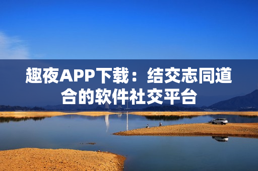 趣夜APP下載：結(jié)交志同道合的軟件社交平臺(tái)
