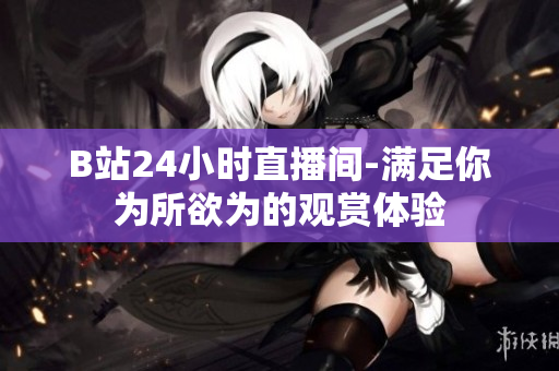 B站24小時(shí)直播間-滿(mǎn)足你為所欲為的觀賞體驗(yàn)