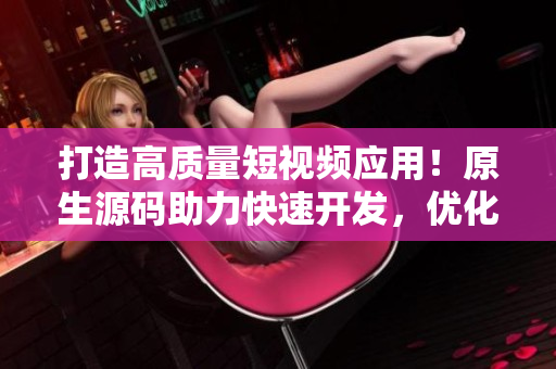 打造高質(zhì)量短視頻應(yīng)用！原生源碼助力快速開發(fā)，優(yōu)化用戶體驗