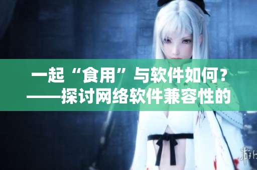 一起“食用”與軟件如何？——探討網(wǎng)絡軟件兼容性的方法與注意事項