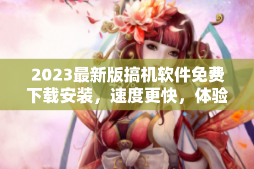 2023最新版搞機(jī)軟件免費(fèi)下載安裝，速度更快，體驗(yàn)更佳