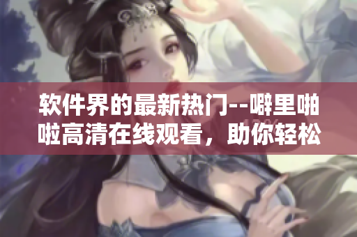 軟件界的最新熱門--噼里啪啦高清在線觀看，助你輕松掌握軟件應(yīng)用技巧