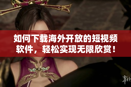 如何下載海外開放的短視頻軟件，輕松實現(xiàn)無限欣賞！