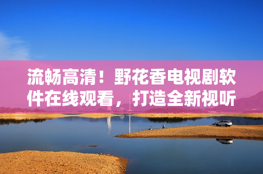 流暢高清！野花香電視劇軟件在線觀看，打造全新視聽體驗！