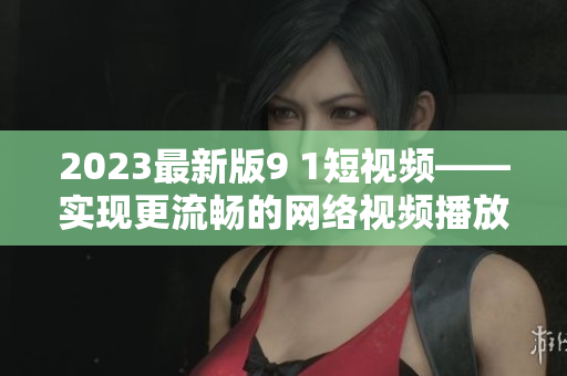 2023最新版9 1短視頻——實(shí)現(xiàn)更流暢的網(wǎng)絡(luò)視頻播放體驗(yàn)