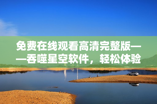 免費(fèi)在線觀看高清完整版——吞噬星空軟件，輕松體驗(yàn)科幻世界