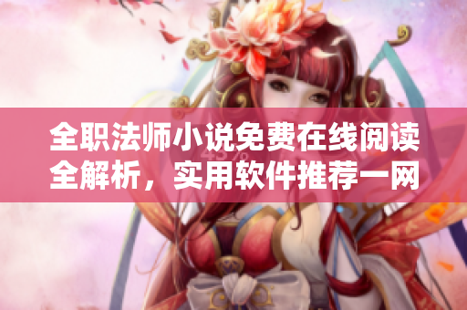 全職法師小說免費(fèi)在線閱讀全解析，實(shí)用軟件推薦一網(wǎng)打盡【軟件推薦】