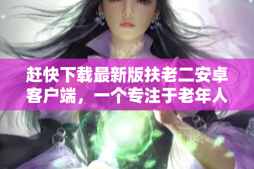趕快下載最新版扶老二安卓客戶端，一個(gè)專注于老年人服務(wù)的軟件