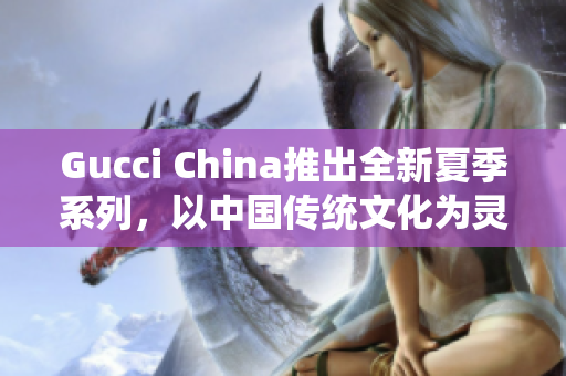 Gucci China推出全新夏季系列，以中國傳統(tǒng)文化為靈感來源