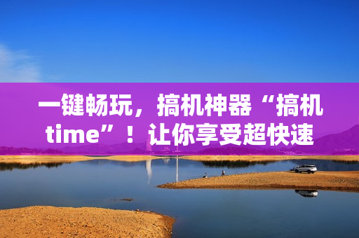 一鍵暢玩，搞機神器“搞機time”！讓你享受超快速度，提高軟件效率！