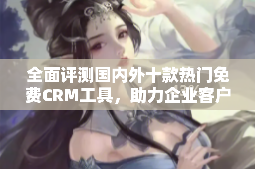全面評測國內(nèi)外十款熱門免費CRM工具，助力企業(yè)客戶管理效率提升