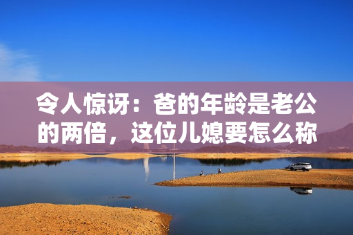 令人驚訝：爸的年齡是老公的兩倍，這位兒媳要怎么稱呼呢？