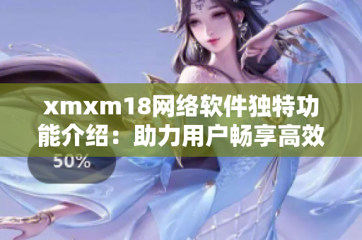 xmxm18網絡軟件獨特功能介紹：助力用戶暢享高效互聯(lián)網體驗