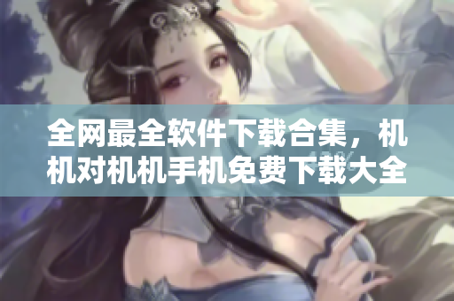 全網(wǎng)最全軟件下載合集，機(jī)機(jī)對機(jī)機(jī)手機(jī)免費(fèi)下載大全！