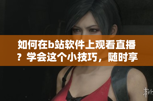 如何在b站軟件上觀看直播？學(xué)會(huì)這個(gè)小技巧，隨時(shí)享受精彩直播內(nèi)容