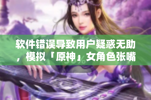 軟件錯(cuò)誤導(dǎo)致用戶疑惑無助，模擬「原神」女角色張嘴流眼淚翻白眼的痛苦體驗(yàn)