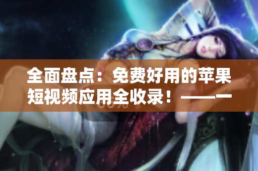 全面盤點：免費好用的蘋果短視頻應(yīng)用全收錄！——一份不容錯過的軟件評測清單