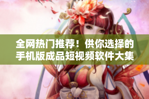 全網(wǎng)熱門推薦！供你選擇的手機(jī)版成品短視頻軟件大集合，下載一鍵安裝