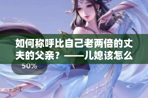 如何稱呼比自己老兩倍的丈夫的父親？——兒媳該怎么稱呼巨齡公公？