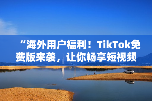 “海外用戶福利！TikTok免費版來襲，讓你暢享短視頻世界”