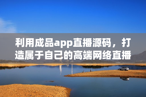 利用成品app直播源碼，打造屬于自己的高端網(wǎng)絡(luò)直播軟件