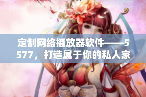 定制網(wǎng)絡(luò)播放器軟件——5577，打造屬于你的私人家庭影院