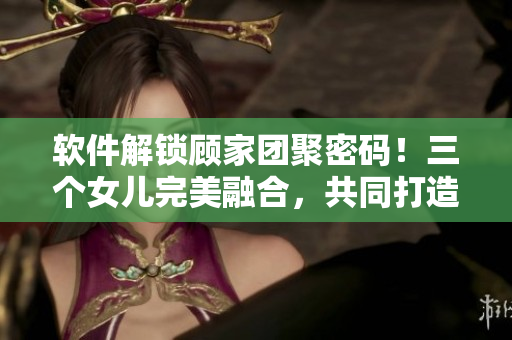 軟件解鎖顧家團(tuán)聚密碼！三個(gè)女兒完美融合，共同打造親情源代碼