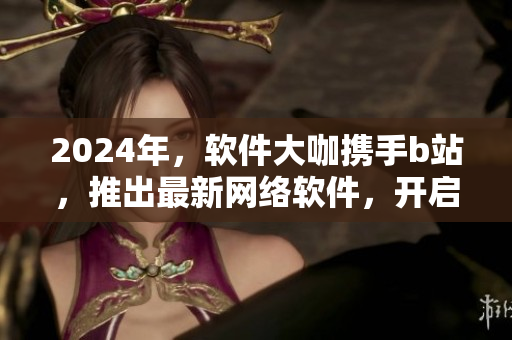 2024年，軟件大咖攜手b站，推出最新網(wǎng)絡(luò)軟件，開啟創(chuàng)新之旅