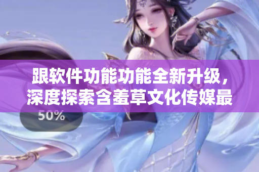 跟軟件功能功能全新升級，深度探索含羞草文化傳媒最新版特色