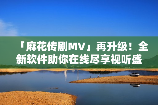 「麻花傳劇MV」再升級！全新軟件助你在線盡享視聽盛宴