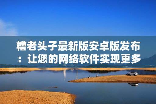 糟老頭子最新版安卓版發(fā)布：讓您的網(wǎng)絡(luò)軟件實(shí)現(xiàn)更多功能