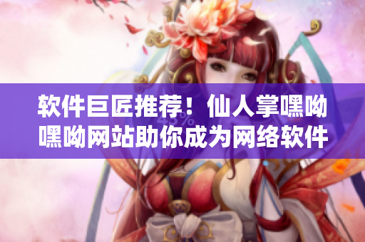 軟件巨匠推薦！仙人掌嘿呦嘿呦網(wǎng)站助你成為網(wǎng)絡(luò)軟件開(kāi)發(fā)高手