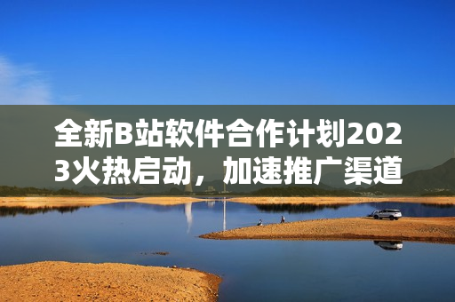 全新B站軟件合作計(jì)劃2023火熱啟動(dòng)，加速推廣渠道增長(zhǎng)