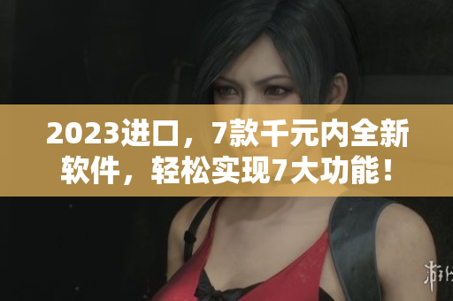 2023進(jìn)口，7款千元內(nèi)全新軟件，輕松實(shí)現(xiàn)7大功能！
