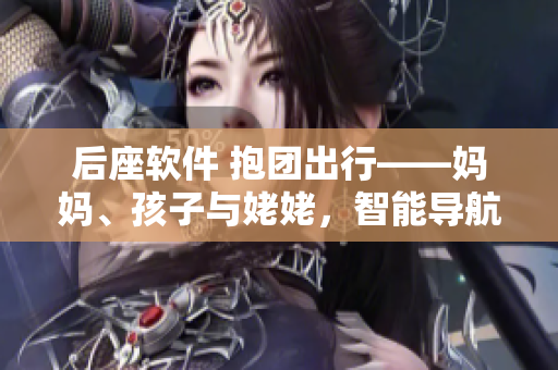 后座軟件 抱團出行——媽媽、孩子與姥姥，智能導(dǎo)航讓旅途更暢通