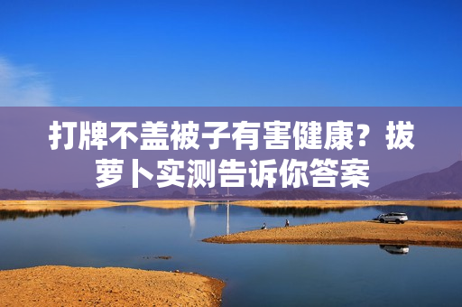 打牌不蓋被子有害健康？拔蘿卜實(shí)測(cè)告訴你答案