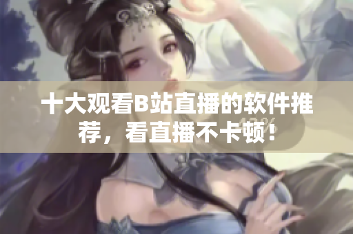 十大觀看B站直播的軟件推薦，看直播不卡頓！