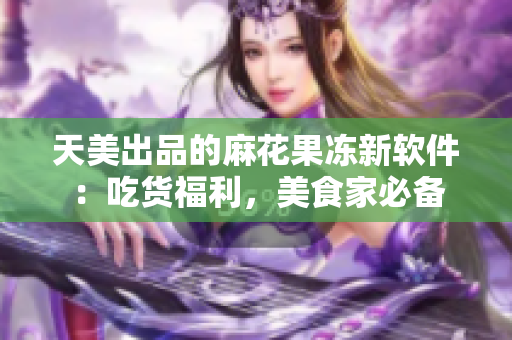 天美出品的麻花果凍新軟件：吃貨福利，美食家必備