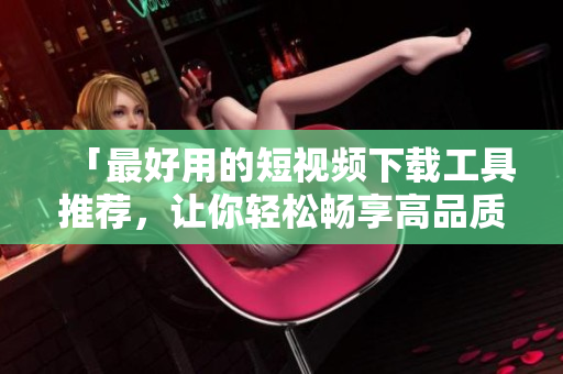 「最好用的短視頻下載工具推薦，讓你輕松暢享高品質(zhì)視頻體驗」