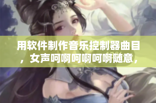 用軟件制作音樂控制器曲目，女聲呵啊呵啊呵啊隨意，聽覺盛宴真棒！